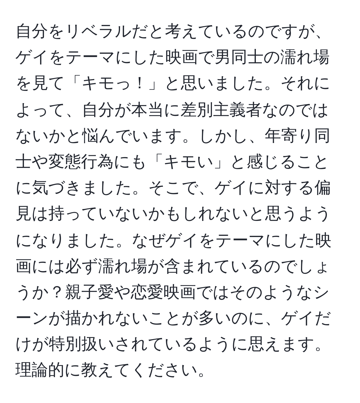 自分をリベラルだと考えているのですが、ゲイをテーマにした映画で男同士の濡れ場を見て「キモっ！」と思いました。それによって、自分が本当に差別主義者なのではないかと悩んでいます。しかし、年寄り同士や変態行為にも「キモい」と感じることに気づきました。そこで、ゲイに対する偏見は持っていないかもしれないと思うようになりました。なぜゲイをテーマにした映画には必ず濡れ場が含まれているのでしょうか？親子愛や恋愛映画ではそのようなシーンが描かれないことが多いのに、ゲイだけが特別扱いされているように思えます。理論的に教えてください。