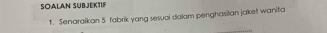 SOALAN SUBJEKTIF 
1. Senaraikan 5 fabrik yang sesuai dalam penghasilan jaket wanita