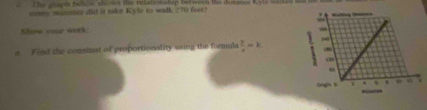 The graph befow shows the relationship between the distance Kyle walked and te me 
many minstes did it take Kyle to walk 270 feet? 
Show your work: 
a Find the constant of proportionality using the formula  y/x =k.