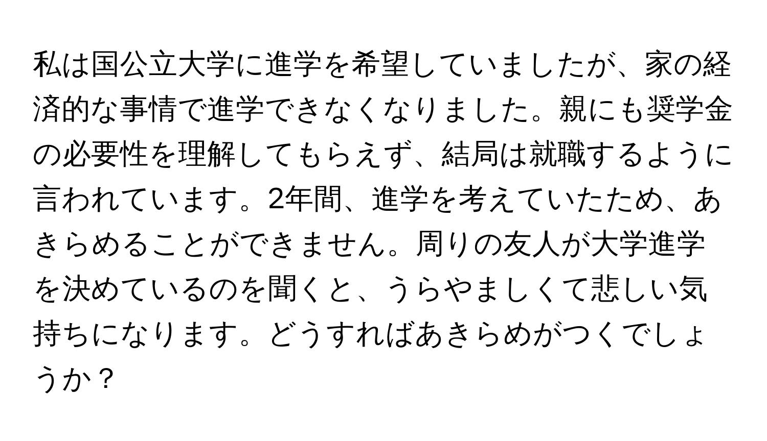 私は国公立大学に進学を希望していましたが、家の経済的な事情で進学できなくなりました。親にも奨学金の必要性を理解してもらえず、結局は就職するように言われています。2年間、進学を考えていたため、あきらめることができません。周りの友人が大学進学を決めているのを聞くと、うらやましくて悲しい気持ちになります。どうすればあきらめがつくでしょうか？