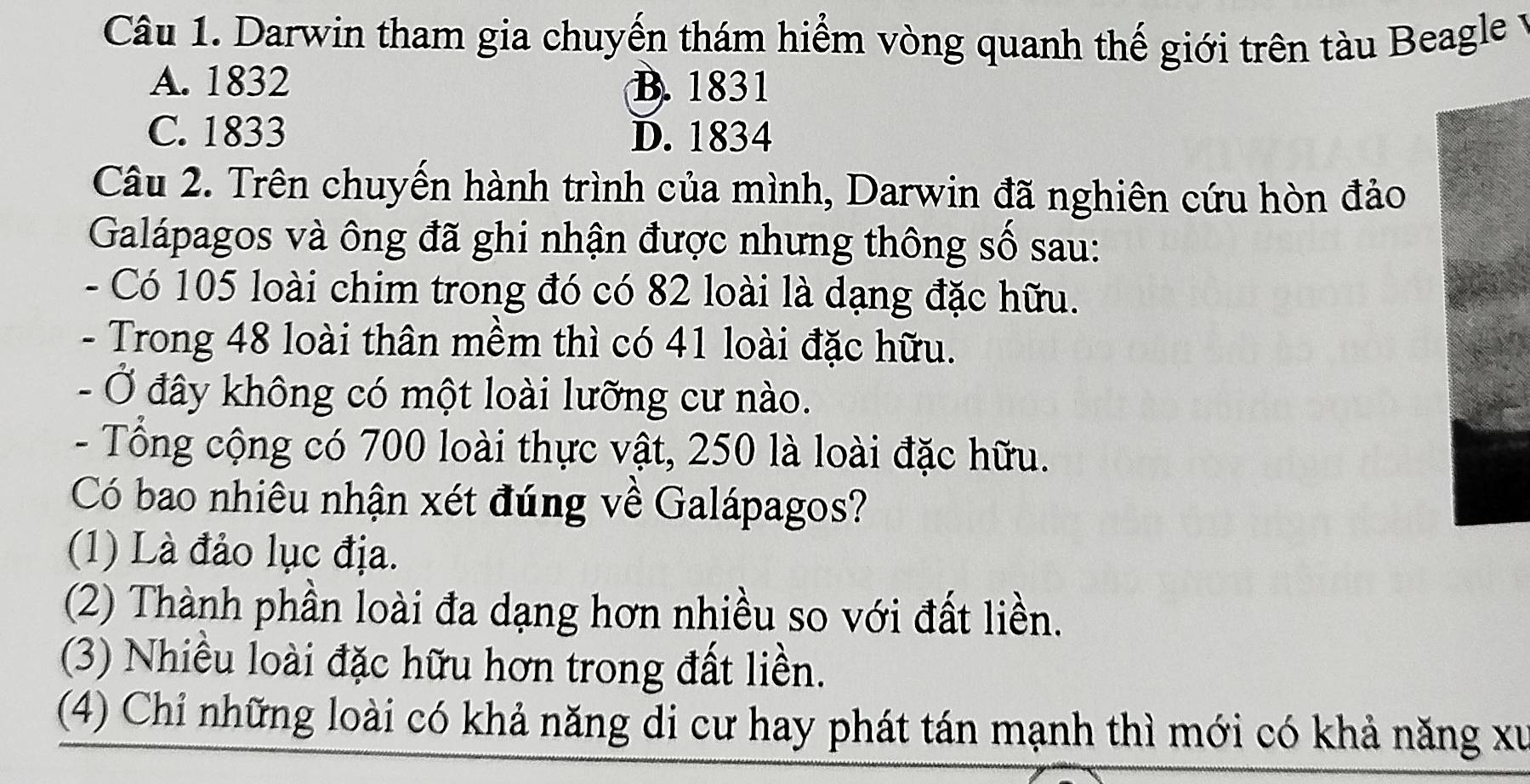 Darwin tham gia chuyến thám hiểm vòng quanh thế giới trên tàu Beagle y
A. 1832 B. 1831
C. 1833 D. 1834
Câu 2. Trên chuyến hành trình của mình, Darwin đã nghiên cứu hòn đảo
Galápagos và ông đã ghi nhận được nhưng thông số sau:
- Có 105 loài chim trong đó có 82 loài là dạng đặc hữu.
- Trong 48 loài thân mềm thì có 41 loài đặc hữu.
- Ở đây không có một loài lưỡng cư nào.
- Tổng cộng có 700 loài thực vật, 250 là loài đặc hữu.
Có bao nhiêu nhận xét đúng về Galápagos?
(1) Là đảo lục địa.
(2) Thành phần loài đa dạng hơn nhiều so với đất liền.
(3) Nhiều loài đặc hữu hơn trong đất liền.
(4) Chỉ những loài có khả năng di cư hay phát tán mạnh thì mới có khả năng xư