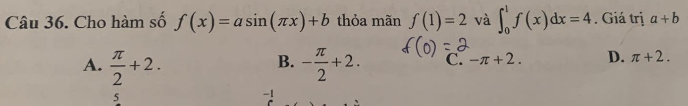 Cho hàm số f(x)=asin (π x)+b thỏa mãn f(1)=2 và ∈t _0^(1f(x)dx=4. Giá trị a+b
B.
A. frac π)2+2. - π /2 +2.
C. -π +2. D. π +2.
5
-1