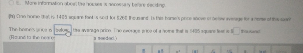 More information about the houses is necessary before deciding. 
(h) One home that is 1405 square feet is sold for $260 thousand. Is this home's price above or below average for a home of this size? 
The home's price is below the average price. The average price of a home that is 1405 square feet is $□ thousand. 
(Round to the neare: s needed.) 
=^2 
overline c ∠ C
A