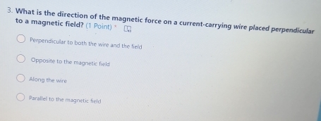 What is the direction of the magnetic force on a current-carrying wire placed perpendicular
to a magnetic field? (1 Point) □
Perpendicullar to both the wire and the field
Opposite to the magnetic field
Along the wire
Paralle to the magnetic field