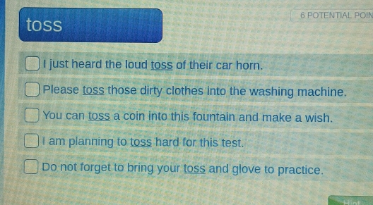 POTENTIAL POIN 
toss 
I just heard the loud toss of their car horn. 
Please toss those dirty clothes into the washing machine. 
You can toss a coin into this fountain and make a wish. 
I am planning to toss hard for this test. 
Do not forget to bring your toss and glove to practice. 
Hint