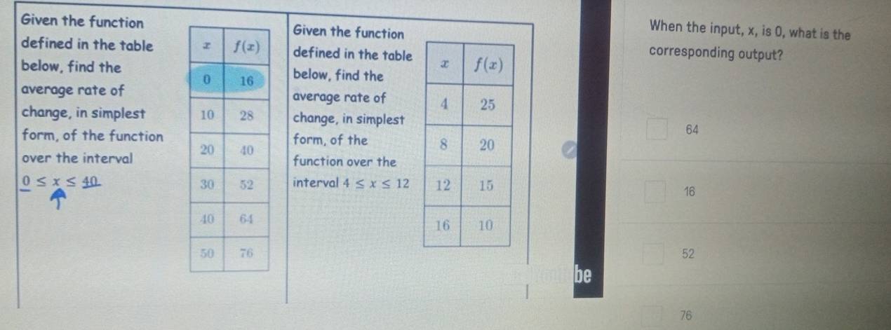 When the input, x, is 0, what is the
Given the functionGiven the function corresponding output?
defined in the table  defined in the table
below, find thebelow, find the
average rate ofaverage rate of 
change, in simplest  change, in simplest
64
form, of the functionform, of the 
over the interval  function over the
0≤ x≤ 40 interval 4≤ x≤ 12
16
52
be
76