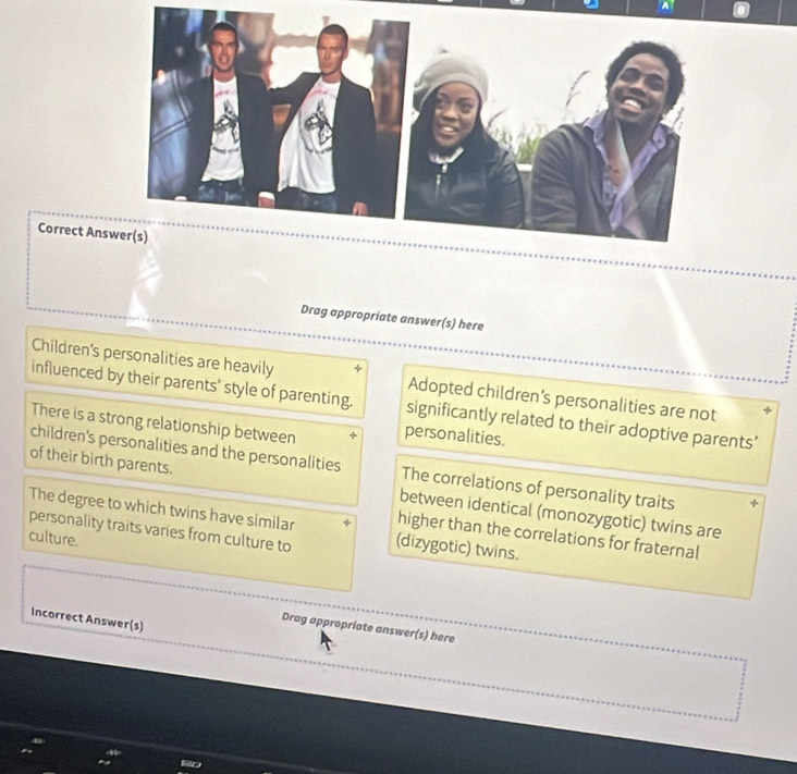 Correct An
Drag appropriate answer(s) here
Children's personalities are heavily Adopted children's personalities are not
influenced by their parents' style of parenting. significantly related to their adoptive parents'
There is a strong relationship between personalities.
children's personalities and the personalities The correlations of personality traits
of their birth parents. between identical (monozygotic) twins are
The degree to which twins have similar higher than the correlations for fraternal
personality traits varies from culture to (dizygotic) twins.
culture.
Incorrect Answer(s)
Drag appropriate answer(s) here