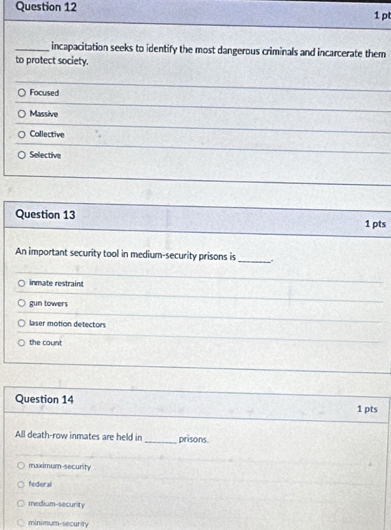 incapacitation seeks to identify the most dangerous criminals and incarcerate them
to protect society.
Focused
Massive
Collective
Selective
Question 13
1 pts
An important security tool in medium-security prisons is_
inmate restraint
gun towers
laser motion detectors
the count
Question 14
1 pts
All death-row inmates are held in _prisons.
maximum-security
federal
medium-security
minimum-security