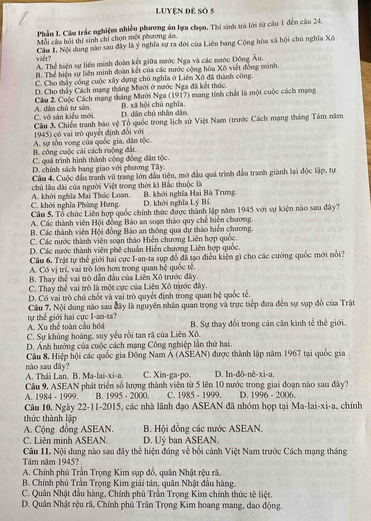 lUyệN đẻ số 5
Phần I. Câu trắc nghiệm nhiều phương án lựa chọn. Thí sinh trả lời từ câu 1 đến câu 24.
Mỗi câu hỏi thí sinh chỉ chọn một phương án.
Câu 1. Nội dung nào sau dây là ý nghĩa sự ra đời của Liên bang Cộng hòa xã hội chủ nghĩa Xô
viết?
A. Thể hiện sự liên minh đoàn kết giữa nước Nga và các nước Đông Âu.
B. Thể hiện sự liên minh đoàn kết của các nước cộng hòa Xô viết đồng minh.
C. Cho thấy công cuộc xây dựng chủ nghĩa ở Liên Xô đã thành công.
D. Cho thấy Cách mạng tháng Mười ở nước Nga đã kết thúc.
Câu 2. Cuộc Cách mạng tháng Mười Nga (1917) mang tính chất là một cuộc cách mạng
A. dân chủ tư sản. B. xã hội chủ nghĩa.
C. vô sản kiểu mới. D. dân chủ nhân dân.
Câu 3. Chiến tranh bảo vệ Tổ quốc trong lịch sử Việt Nam (trước Cách mạng tháng Tám năm
1945) có vai trò quyết định đối với
A. sự tồn vong của quốc gia, dân tộc.
B. công cuộc cải cách ruộng đất.
C. quá trình hình thành cộng đồng dân tộc.
D. chính sách bang giao với phương Tây.
Câu 4. Cuộc đấu tranh vũ trang lớn đầu tiên, mở đầu quá trình đấu tranh giành lại độc lập, tự
chủ lâu dài của người Việt trong thời kì Bắc thuộc là
A. khởi nghĩa Mai Thúc Loan. B. khởi nghĩa Hai Bà Trưng.
C. khởi nghĩa Phùng Hưng. D. khởi nghĩa Lý Bí.
Câu 5. Tổ chức Liên hợp quốc chính thức được thành lập năm 1945 với sự kiện nào sau đây?
A. Các thành viên Hội đồng Bảo an soạn thảo quy chế hiển chương.
B. Các thành viên Hội đồng Bảo an thông qua dự thảo hiến chương.
C. Các nước thành viên soạn thảo Hiến chương Liên hợp quốc.
D. Các nước thành viên phê chuẩn Hiến chương Liên hợp quốc.
Câu 6. Trật tự thế giới hai cực I-an-ta sụp đồ đã tạo điều kiện gì cho các cường quốc mới nổi?
A. Có vị trí, vai trò lớn hơn trong quan hệ quốc tế.
B. Thay thể vai trò dẫn đầu của Liên Xô trước đây.
C. Thay thế vai trò là một cực của Liên Xô trước đây.
D. Có vai trò chủ chốt và yai trò quyết định trong quan hệ quốc tế.
Câu 7. Nội dung nào sau đây là nguyên nhân quan trọng và trực tiếp đưa đến sự sụp đồ của Trật
tự thế giới hai cực I-an-ta?
A. Xu thế toàn cầu hóá B. Sự thay đổi trong cán cân kinh tế thế giới.
C. Sự khủng hoảng, suy yếu rồi tan rã của Liên Xô.
D. Ánh hưởng của cuộc cách mạng Công nghiệp lần thứ hai.
Câu 8. Hiệp hội các quốc gia Đông Nam Á (ASEAN) được thành lập năm 1967 tại quốc gia
nào sau đây?
A. Thái Lan. B. Ma-lai-xi-a. C. Xin-ga-po. D. In-đô-nê-xi-a.
Câu 9. ASEAN phát triển số lượng thành viên từ 5 lên 10 nước trong giai đoạn nào sau đây?
A. 1984 - 1999. B. 1995 - 2000. C. 1985 - 1999. D. 1996 - 2006.
Câu 10. Ngày 22-11-2015, các nhà lãnh đạo ASEAN đã nhóm họp tại Ma-lai-xi-a, chính
thức thành lập
A. Cộng đồng ASEAN. B. Hội đồng các nước ASEAN.
C. Liên minh ASEAN. D. Uỷ ban ASEAN.
Câu 11. Nội dung nào sau đây thể hiện đúng về bối cảnh Việt Nam trước Cách mạng tháng
Tám năm 1945?
A. Chính phủ Trần Trọng Kim sụp đổ, quân Nhật rệu rã.
B. Chính phủ Trân Trọng Kim giải tán, quân Nhật đâu hàng.
C. Quân Nhật đầu hàng, Chính phủ Trần Trọng Kim chính thức tê liệt.
D. Quân Nhật rệu rã, Chính phủ Trân Trọng Kim hoang mang, dao động.