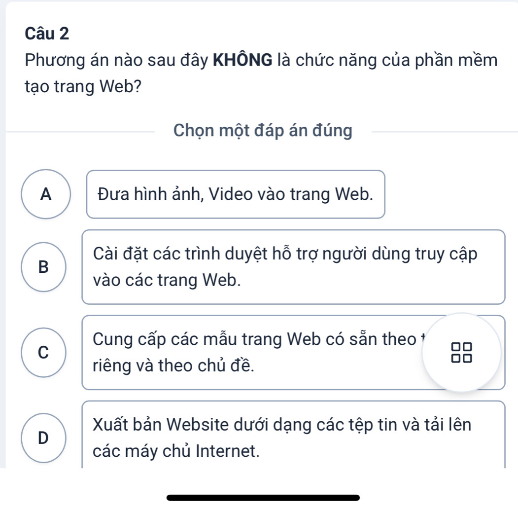 Phương án nào sau đây KHÔNG là chức năng của phần mềm
tạo trang Web?
Chọn một đáp án đúng
A Đưa hình ảnh, Video vào trang Web.
Cài đặt các trình duyệt hỗ trợ người dùng truy cập
B
vào các trang Web.
Cung cấp các mẫu trang Web có sẵn theo 1
C
riêng và theo chủ đề.
Xuất bản Website dưới dạng các tệp tin và tải lên
D
các máy chủ Internet.