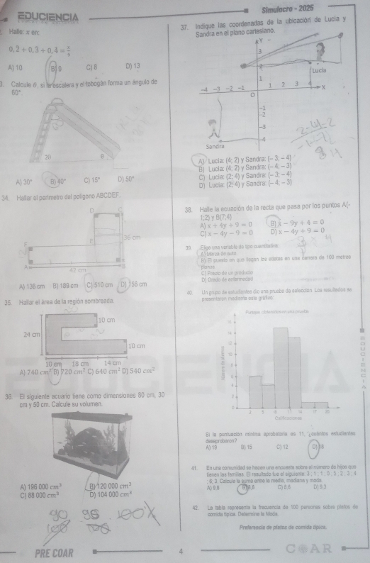 Simulacro - 2025
EDUCIENCIA
37. Indique las coordenadas de la ubicación de Lucia y
Halle: x en:
0,2+0,3+0,4= x/9 
A) 10 819 C) B D) 13
3. Calcule θ, si la escalera y el tobogán forma un ángulo de
60°.
AV Lucia (4;2) y Sandra (-3;-4)
B) Lucía: (4;2) (-4;-3)
A 30° B) 40° C) 15° D] 50° _ C) Lucia (2;4) y Sandra: y Sandra: (-3;-4)
D) Lucia (2:4) y Sandra: (-4;-3)
34. Hallar el perímetro del poligono ABCDEF
D C 38. Halle la ecuación de la recta que pasa por los puntos A(-
1;2)yB(7:4)
A) x+4y+9=0 B) x-9y+4=0
E 36 cm C) x-4y-9=0 D) x-4y+9=0
30 Elige una variable de típo cuantiativa
Al Marça de outo
B) El puesto en que llegan los etletas en una carrara de 100 metroe
42 cm 5
C) Precio de un produció plands
A) 136 cm B) 189 cm C) 510 cm D) 156 cm D) Grado de anlarmeda(l
35. Hallar el área de la región sombreada. 40. Un grupo de estudiantes dio una pruebe de selección. Los resultados se
presentaion mediante este grífico:
10 cm 
24 cm
10 cm
10 cm 18 cm.
A 740cm^TB) 720cm^2 C 640cm^2 14 cm
D1 540cm^2
36. El siguiente acuario tiene como dimensiones 80 cm, 30 
cm y 50 cm. Calcule su volumen.
Si la puntuación minima aprobatoria es 11. '¿cuantos esludiantes
A)1B deseprobaron ?
81 15 C) 12
41. En una comunidad se hacen una encuesta sobre el número de hijos que
tianan las familias. El resultado fue ell sigulente. 3 ; 1 ; 1 ;0 ,5 ; 2 ; 3 ,4
A) 196000cm^3 B) 120000cm^3 A) 9.8 ; 6; 3. Calcule la suma entre la medía, mediana y moda. C) 6,6
B13,8
C) 88000cm^3 D) 104000cm^3 D) 9.3
42. La tabla representa la frecuencia de 100 parsonas sobra platos de
comida típica. Determine la Moda.
Preferencia de platos de comida típica
_
PRE COAR 4 _COAR