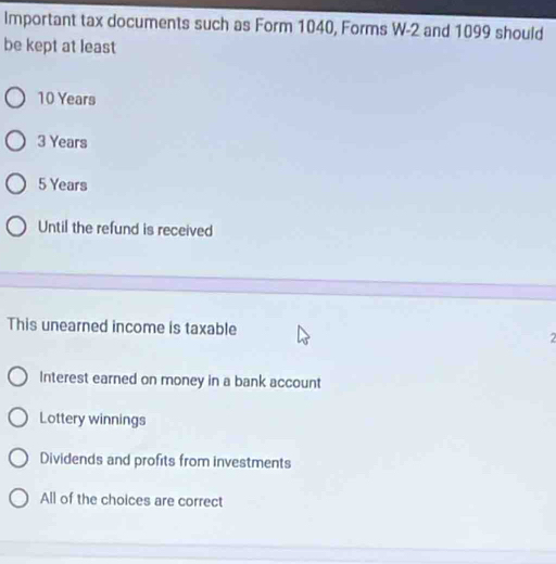 Important tax documents such as Form 1040, Forms W -2 and 1099 should
be kept at least
10 Years
3 Years
5 Years
Until the refund is received
This unearned income is taxable
Interest earned on money in a bank account
Lottery winnings
Dividends and profits from investments
All of the choices are correct