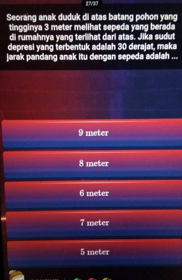 27/37
Seorang anak duduk di atas batang pohon yang
tingginya 3 meter melihat sepeda yang berada
di rumahnya yang terlihat dari atas. Jika sudut
depresi yang terbentuk adalah 30 derajat, maka
jarak pandang anak itu dengan sepeda adalah ...
9 meter
8 meter
6 meter
7 meter
5 meter