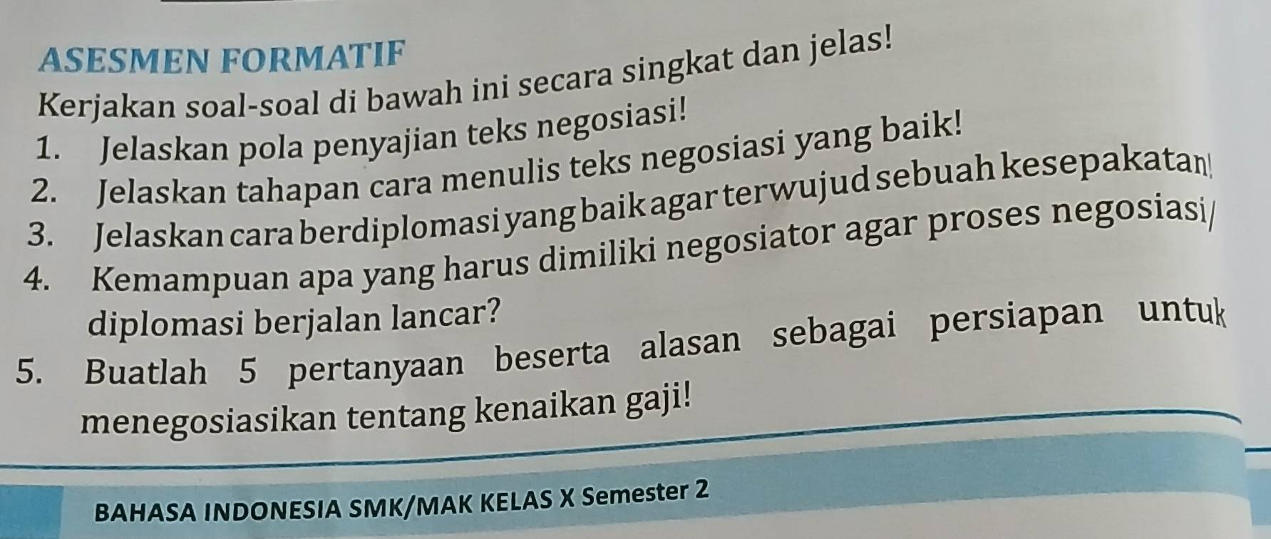 ASESMEN FORMATIF 
Kerjakan soal-soal di bawah ini secara singkat dan jelas! 
1. Jelaskan pola penyajian teks negosiasi! 
2. Jelaskan tahapan cara menulis teks negosiasi yang baik! 
3. Jelaskan cara berdiplomasi yang baik agar terwujud sebuah kesepakatan 
4. Kemampuan apa yang harus dimiliki negosiator agar proses negosiasi 
diplomasi berjalan lancar? 
5. Buatlah 5 pertanyaan beserta alasan sebagai persiapan untuk 
menegosiasikan tentang kenaikan gaji! 
BAHASA INDONESIA SMK/MAK KELAS X Semester 2