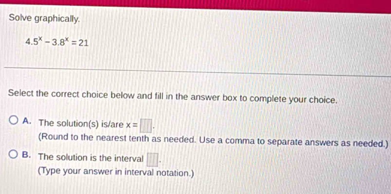 Solve graphically.
4.5^x-3.8^x=21
Select the correct choice below and fill in the answer box to complete your choice.
A. The solution(s) is/are x=□. 
(Round to the nearest tenth as needed. Use a comma to separate answers as needed.)
B. The solution is the interval □. 
(Type your answer in interval notation.)