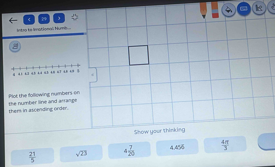 < 29 > 
Intro to Irrational Numb... 
Dí 
Plot the following numbers on 
the number line and arrange 
them in ascending order.
 4π /3 
 21/5 
4 7/20 
sqrt(23) 4.456
