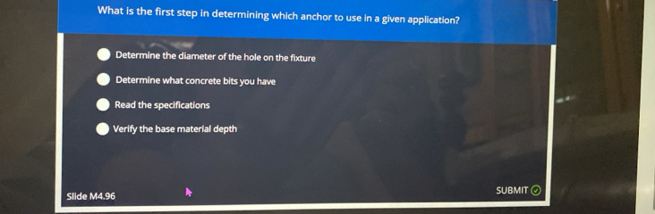 What is the first step in determining which anchor to use in a given application?
Determine the diameter of the hole on the fixture
Determine what concrete bits you have
Read the specifications
Verify the base material depth
Slide M4.96 SUBMIT
