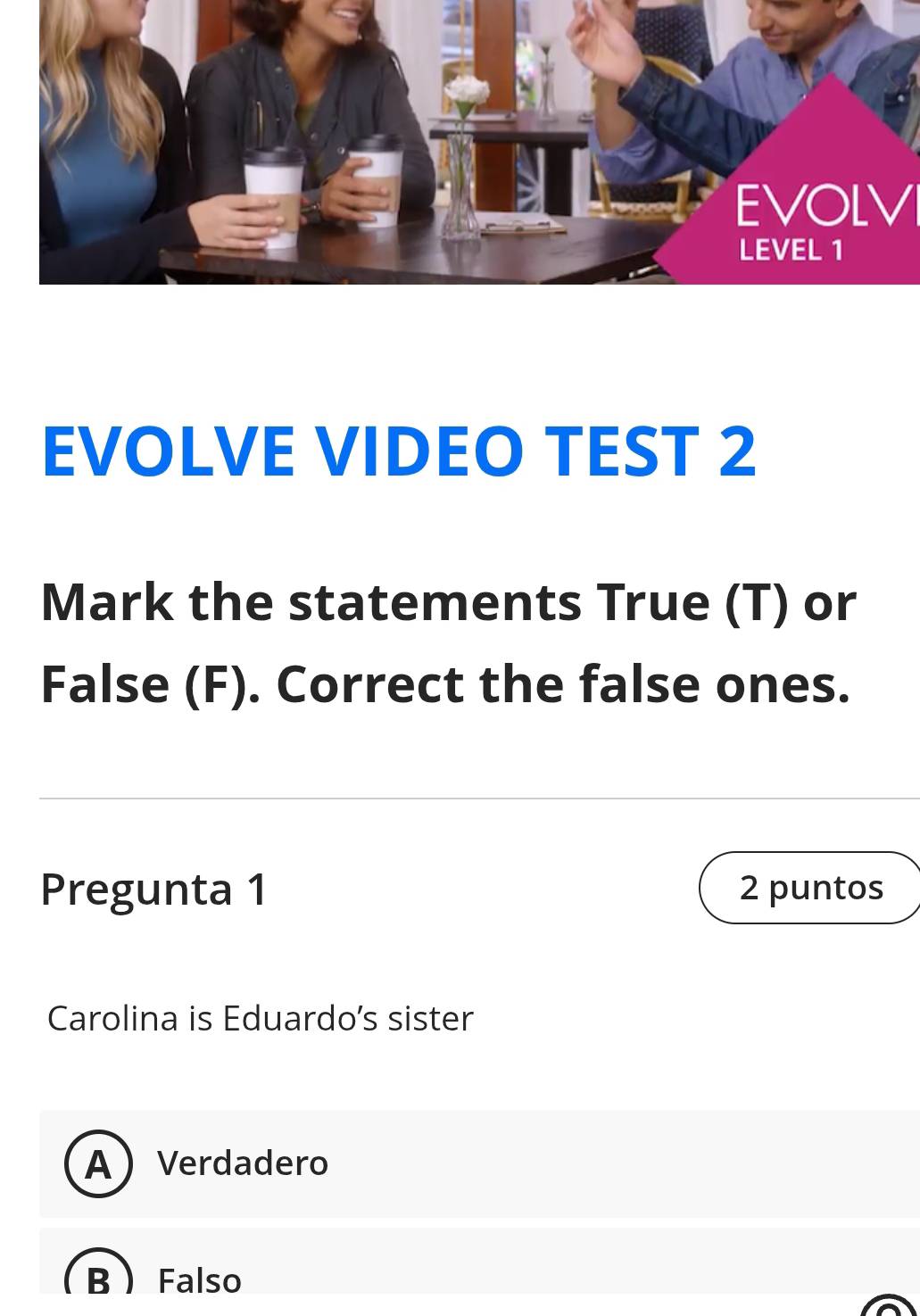 EVOLV
EVOLVE VIDEO TEST 2
Mark the statements True (T) or
False (F). Correct the false ones.
Pregunta 1 2 puntos
Carolina is Eduardo's sister
AVerdadero
BFalso