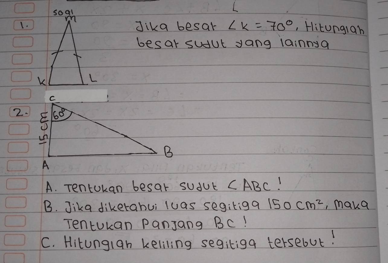 Jika besar ∠ K=70° , Hitungiah
besar sudut yang lainnya
2.
A. Tentokan besar suful ABC!
B. Jika dikerahui luas segitigg 150cm^2 , make
Tentukan Panjang BC!
C. Hitungian keliling segitiga tersebut!