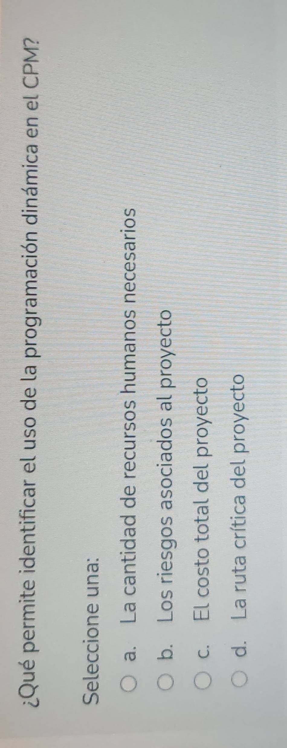 ¿Qué permite identificar el uso de la programación dinámica en el CPM?
Seleccione una:
a. La cantidad de recursos humanos necesarios
b. Los riesgos asociados al proyecto
c. El costo total del proyecto
d. La ruta crítica del proyecto