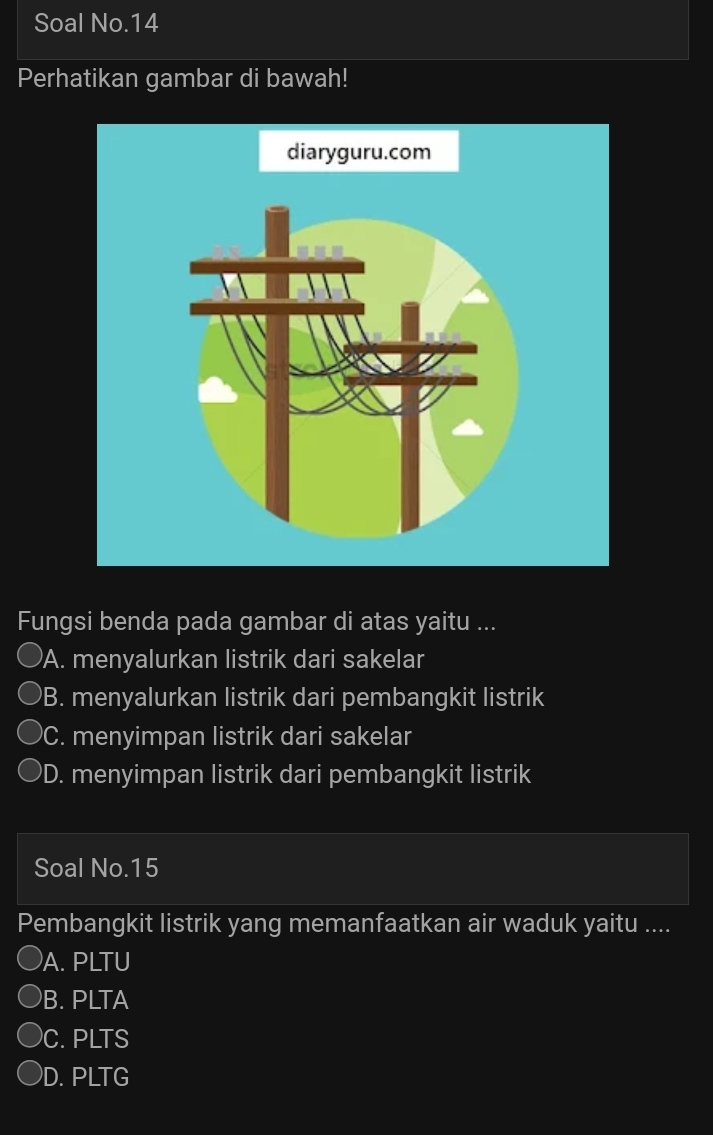 Soal No.14
Perhatikan gambar di bawah!
Fungsi benda pada gambar di atas yaitu ...
)A. menyalurkan listrik dari sakelar
B. menyalurkan listrik dari pembangkit listrik
C. menyimpan listrik dari sakelar
)D. menyimpan listrik dari pembangkit listrik
Soal No. 15
Pembangkit listrik yang memanfaatkan air waduk yaitu ....
A. PLTU
B. PLTA
C. PLTS
D. PLTG