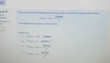 ack
westion 4 The cost (in rand) of ordering and storing 2 units of a product is given by the function
swered at yet 
tarked out of
C(x)=2x+ 200000/x . 
00 The marginal cost is given by the function
* Fláo
Destion Sefect one:
a. C'(x)=2x^2-200000.
b. C'(x)=2-200000x^(-2).
C. C'(x)=2x- 200000/x^2 
d. C'(x)=2+ 200000/x^2 .