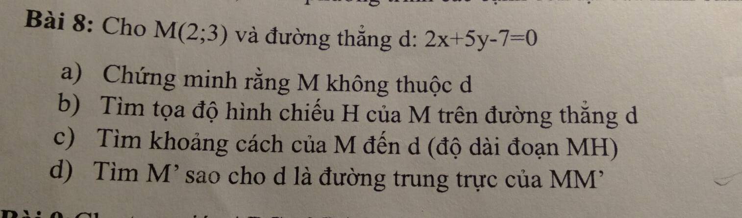 Cho M(2;3) và đường thắng d: 2x+5y-7=0
a) Chứng minh rằng M không thuộc d 
b) Tìm tọa độ hình chiếu H của M trên đường thắng d 
c) Tìm khoảng cách của M đến d (độ dài đoạn MH) 
d) Tìm M' sao cho d là đường trung trực của MM'