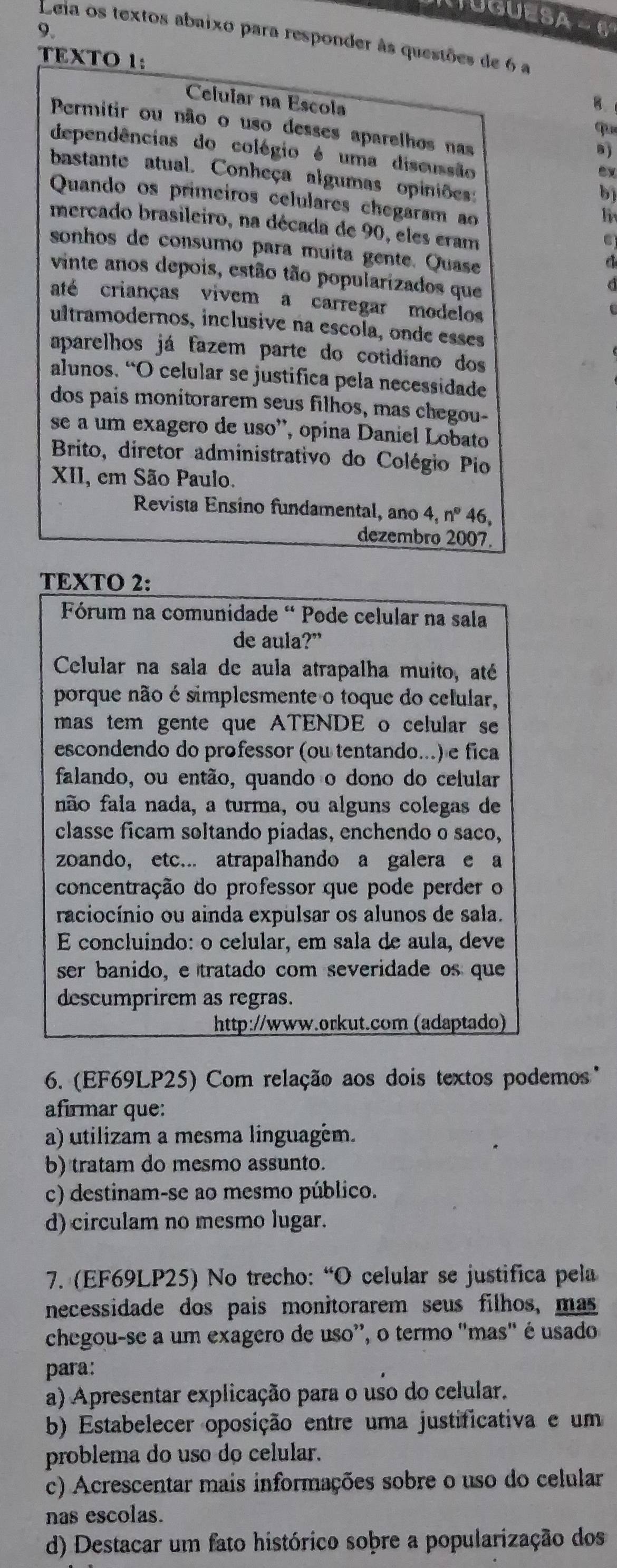 TUGUESA - 6
9.
Leia os textos abaixo para responder às questões de 6 a
TEXTO 1:
Célular na Escola
4
Permitir ou não o uso desses aparelhos nas
qu
a)
dependências do colégio é uma discussão
bastante atual. Conheça algumas opiniões:
b)
Quando os primeiros celulares chegaram ao
mercado brasileiro, na década de 90, eles eram
sonhos de consumo para muita gente. Quase
vinte anos depois, estão tão popularizados que
até crianças vivem a carregar modelos
ultramodernos, inclusive na escola, onde esses
aparelhos já fazem parte do cotidiano dos
alunos. “O celular se justifica pela necessidade
dos pais monitorarem seus filhos, mas chegou-
se a um exagero de uso'', opina Daniel Lobato
Brito, diretor administrativo do Colégio Pio
XII, em São Paulo.
Revista Ensino fundamental, ano 4,n° 46,
dezembro 2007.
TEXTO 2:
Fórum na comunidade “ Pode celular na sala
de aula?”
Celular na sala de aula atrapalha muito, até
porque não é simplesmente o toque do celular,
mas tem gente que ATENDE o celular se
escondendo do professor (ou tentando...) e fica
falando, ou então, quando o dono do celular
não fala nada, a turma, ou alguns colegas de
classe ficam soltando piadas, enchendo o saco,
zoando, etc... atrapalhando a galera e a
concentração do professor que pode perder o
raciocínio ou ainda expulsar os alunos de sala.
É concluíndo: o celular, em sala de aula, deve
ser banido, e tratado com severidade os que
descumprirem as regras.
http://www.orkut.com (adaptado)
6. (EF69LP25) Com relação aos dois textos podemos'
afirmar que:
a) utilizam a mesma linguagém.
b) tratam do mesmo assunto.
c) destinam-se ao mesmo público.
d) circulam no mesmo lugar.
7. (EF69LP25) No trecho: “O celular se justifica pela
necessidade dos pais monitorarem seus filhos, mas
chegou-se a um exagero de uso', o termo "mas" é usado
para:
a) Apresentar explicação para o uso do celular.
b) Estabelecer oposição entre uma justificativa e um
problema do uso do celular.
c) Acrescentar mais informações sobre o uso do celular
nas escolas.
d) Destacar um fato histórico soþre a popularização dos