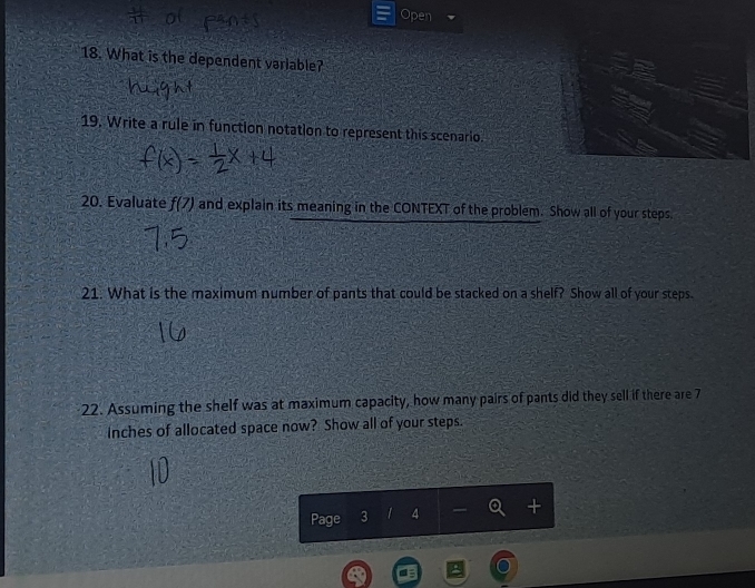 Open 
18. What is the dependent variable? 
19. Write a rule in function notation to represent this scenario. 
20. Evaluate f(7) and explain its meaning in the CONTEXT of the problem. Show all of your steps. 
21. What is the maximum number of pants that could be stacked on a shelf? Show all of your steps. 
22. Assuming the shelf was at maximum capacity, how many pairs of pants did they sell if there are 7
Inches of allocated space now? Show all of your steps. 
Page