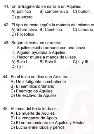 En el fragmento se narra a un Aquiles:
A) pacífico B) comprensivo C) burlón
D) guerrero
42. El tipo de texto según la materia del mismo es
A) Informativo B) Científico C) Literario
D) Filosófico
43. Según el texto, es correcto:
I. Aquiles estaba armado con una lanza.
II. Alguien ayudaba a Aquiles.
III. Héctor muere a manos de ulises.
A) Solo I B) Solo II C)ⅡyⅢ
D)ⅠyⅡ
44. En el texto se dice que Ares es:
A) Un infatigable combatiente
B) El semidios ordinario
C) Enemigo de Aquiles
D) Un exclavo de Aquiles
45. El tema del texto leído es:
A) La muerte de Aquiles
B) La venganza de Apolo
C) El enfrentamiento de Aquiles y Héctor
D) Lucha entre lobos y perros