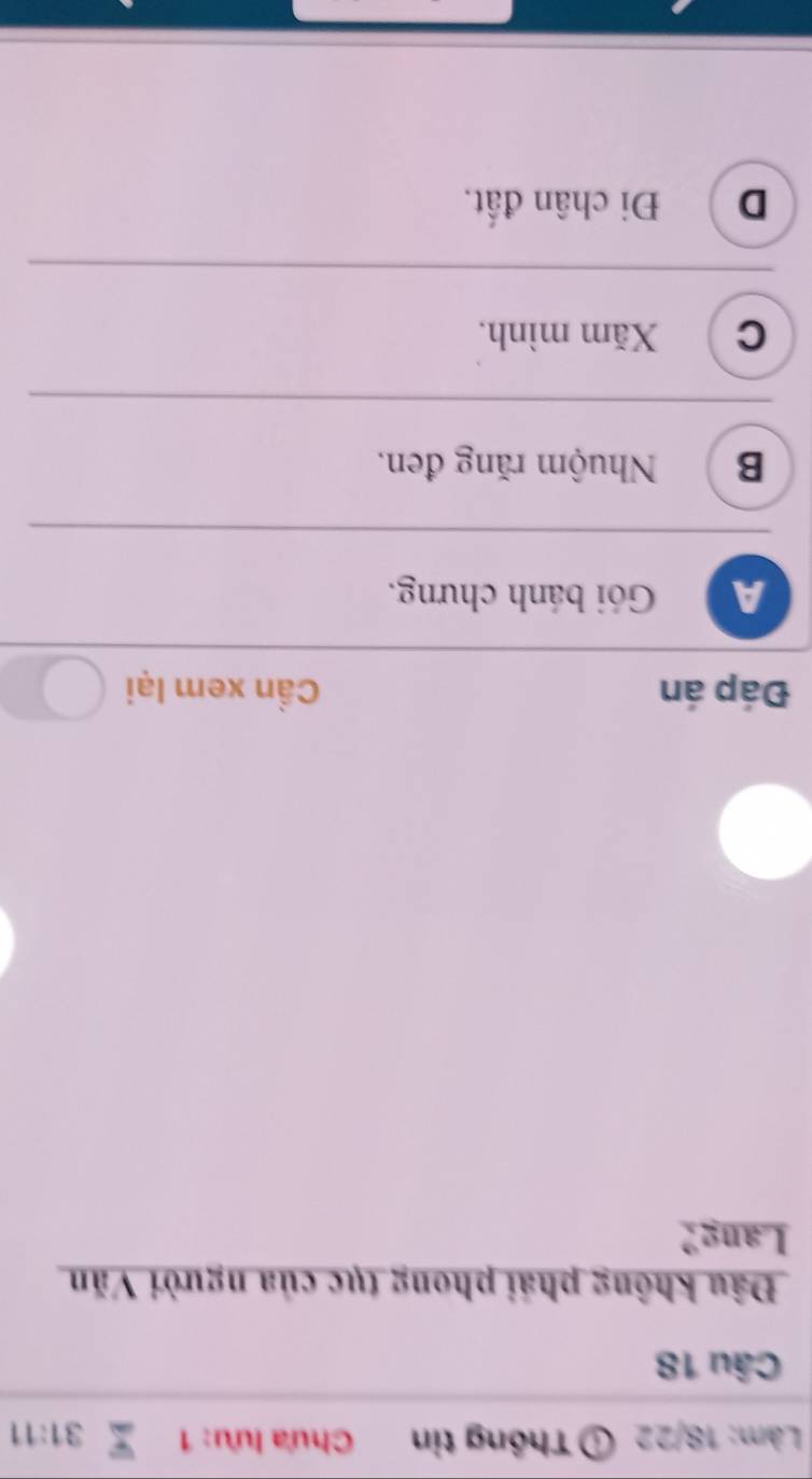 Làm: 18/22 Thông tin Chưa lưu: 1 31:11 
Câu 18
Đâu không phái phong tục của người Văn
Lang?
Đáp án Cần xem lại
A Gói bánh chưng.
B Nhuộm răng đen.
C Xăm mình.
D Đi chân đất.