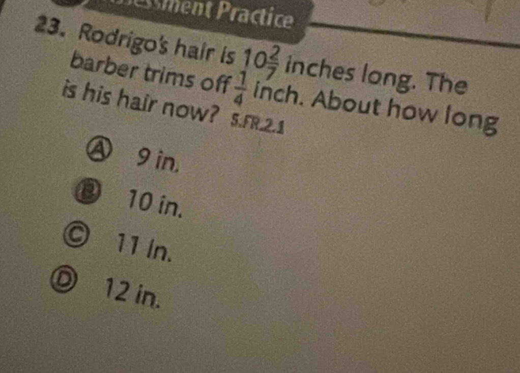 essment Practice
23. Rodrigo's hair is 10 2/7  inches long. The
barber trims off  1/4  inch. About how long
is his hair now? s.F.2.1
Ⓐ9in,
③ 10 in.
© 11 In.
D 12 in.