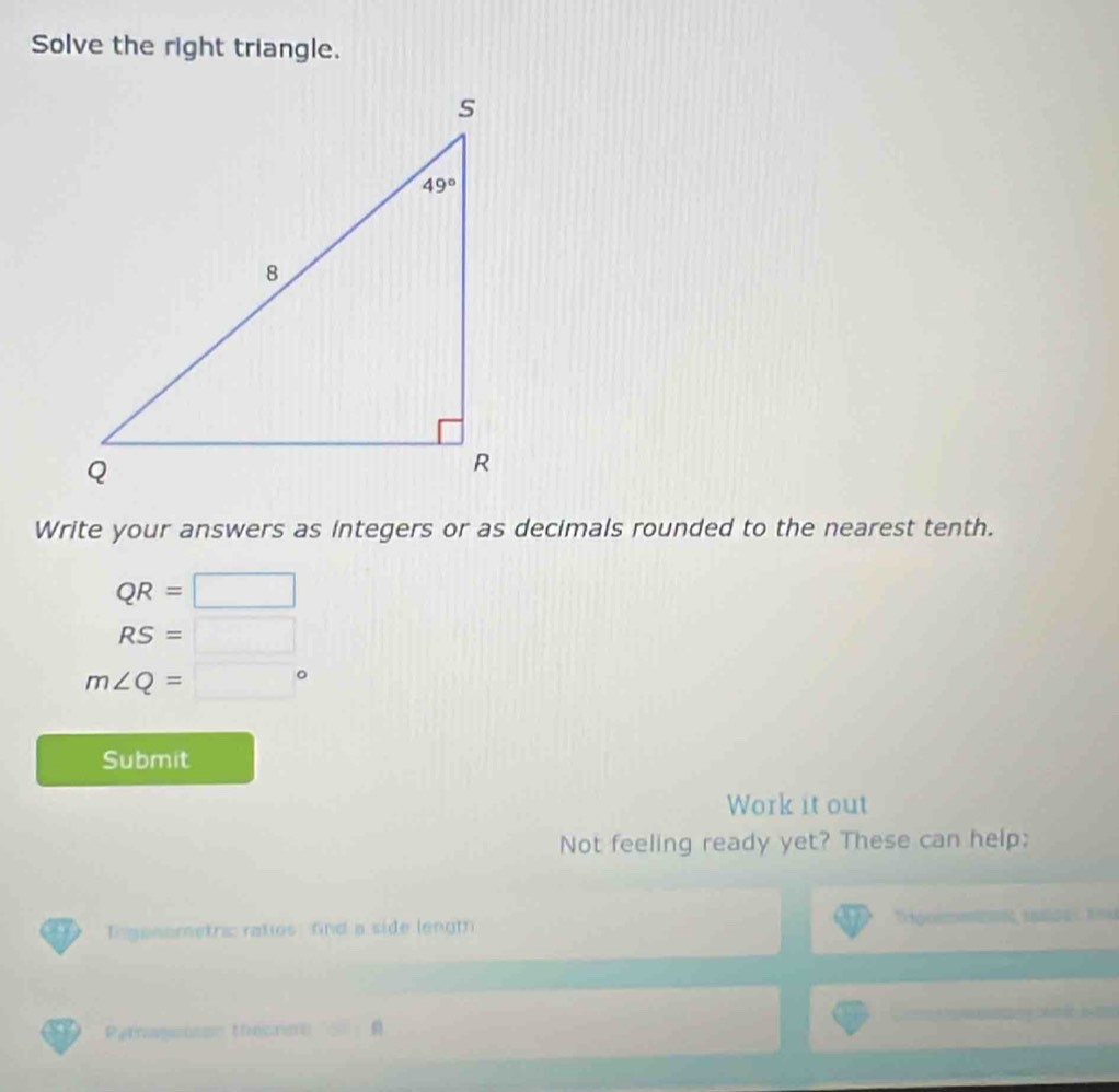 Solve the right triangle.
Write your answers as integers or as decimals rounded to the nearest tenth.
QR=□
RS=□
m∠ Q=□°
Submit
Work it out
Not feeling ready yet? These can help:
= go
Tn ganometric ratios fnd a side lengt 0  1 
Patgensss thecrse □