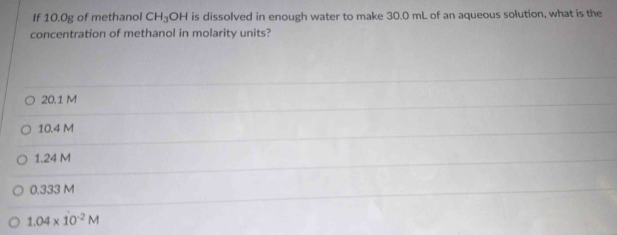 If 10.0g of methanol CH_3OH is dissolved in enough water to make 30.0 mL of an aqueous solution, what is the
concentration of methanol in molarity units?
20.1 M
10.4 M
1.24 M
0.333 M
1.04* 10^(-2)M