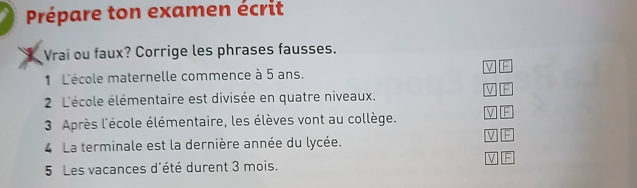 Prépare ton examen écrit 
Vrai ou faux? Corrige les phrases fausses. 
V F 
1 L'école maternelle commence à 5 ans. 
V F 
2 L'école élémentaire est divisée en quatre niveaux. 
3 Après l'école élémentaire, les élèves vont au collège. 
F 
V F 
4 La terminale est la dernière année du lycée. 
V F 
5 Les vacances d'été durent 3 mois.