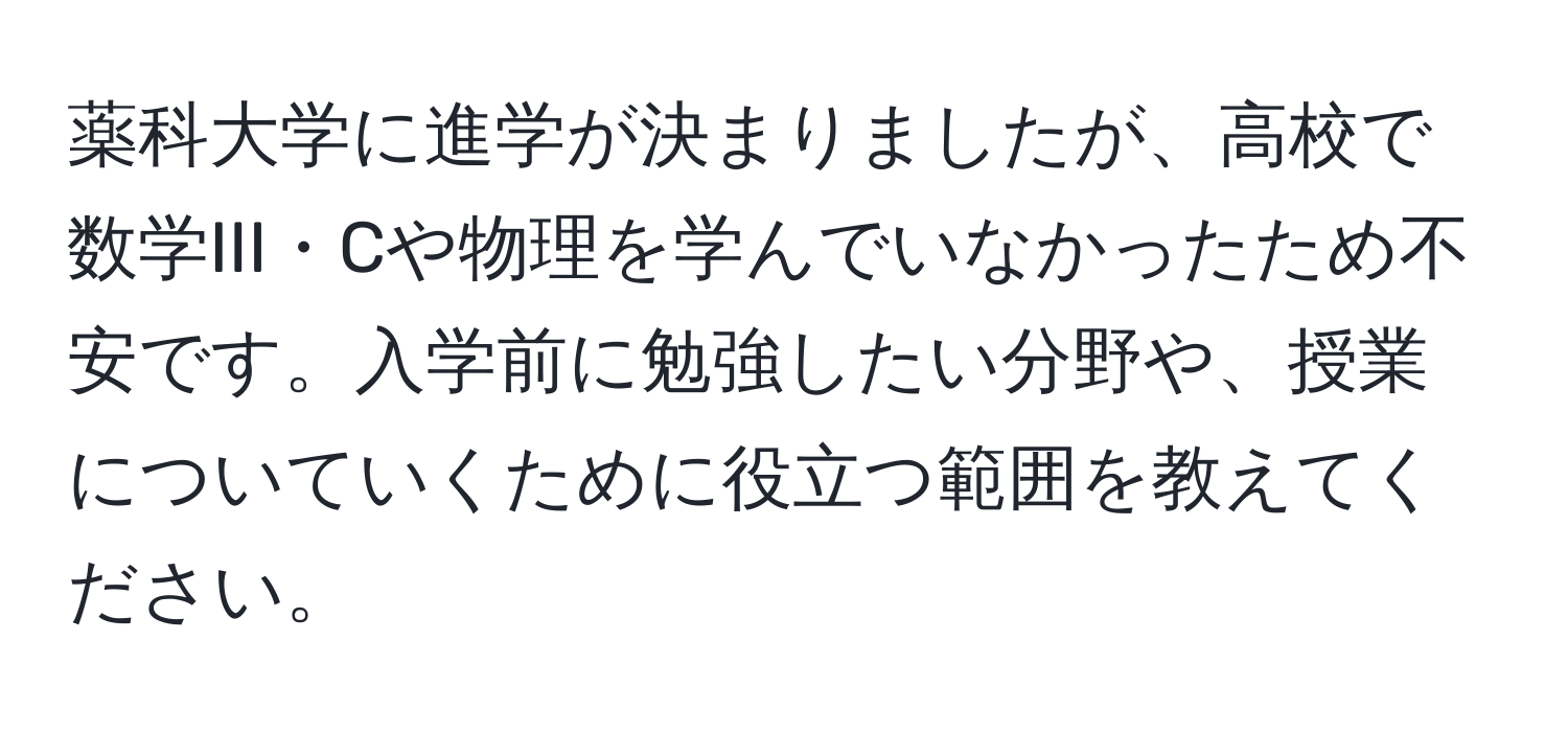 薬科大学に進学が決まりましたが、高校で数学III・Cや物理を学んでいなかったため不安です。入学前に勉強したい分野や、授業についていくために役立つ範囲を教えてください。