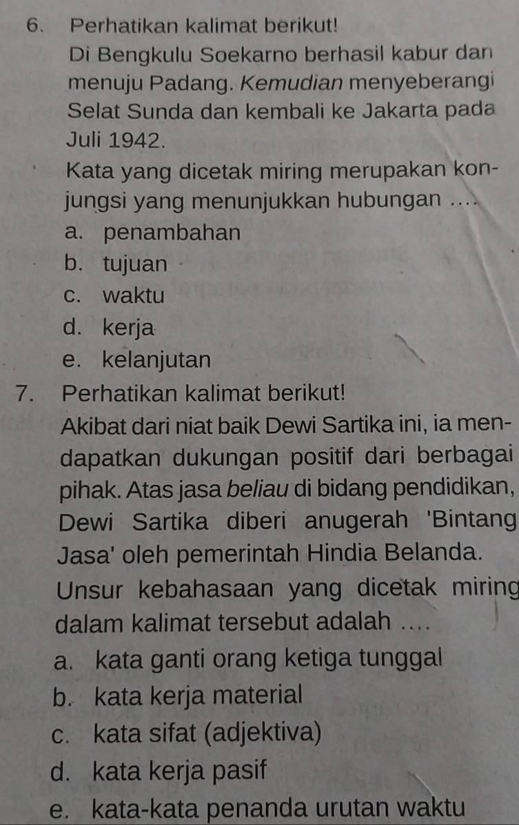 Perhatikan kalimat berikut!
Di Bengkulu Soekarno berhasil kabur dan
menuju Padang. Kemudian menyeberangi
Selat Sunda dan kembali ke Jakarta pada
Juli 1942.
Kata yang dicetak miring merupakan kon-
jungsi yang menunjukkan hubungan ....
a. penambahan
b. tujuan
c. waktu
d. kerja
e. kelanjutan
7. Perhatikan kalimat berikut!
Akibat dari niat baik Dewi Sartika ini, ia men-
dapatkan dukungan positif dari berbagai
pihak. Atas jasa beliau di bidang pendidikan,
Dewi Sartika diberi anugerah 'Bintang
Jasa' oleh pemerintah Hindia Belanda.
Unsur kebahasaan yang dicetak miring
dalam kalimat tersebut adalah ...
a. kata ganti orang ketiga tunggal
b. kata kerja material
c. kata sifat (adjektiva)
d. kata kerja pasif
e. kata-kata penanda urutan waktu