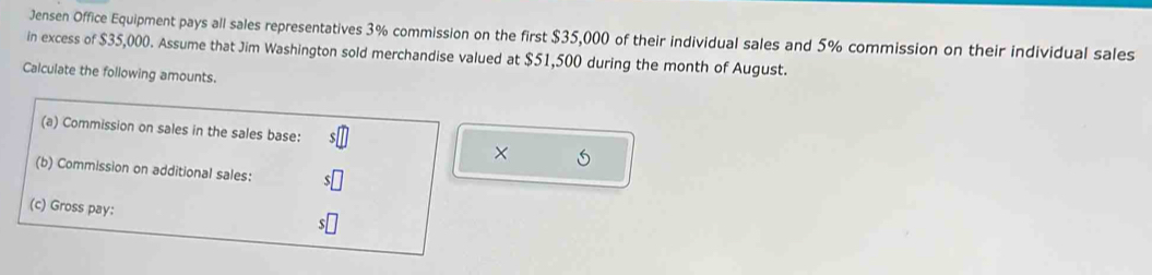 Jensen Office Equipment pays all sales representatives 3% commission on the first $35,000 of their individual sales and 5% commission on their individual sales 
in excess of $35,000. Assume that Jim Washington sold merchandise valued at $51,500 during the month of August. 
Calculate the following amounts. 
(a) Commission on sales in the sales base: 
× 
(b) Commission on additional sales: 
(c) Gross pay: