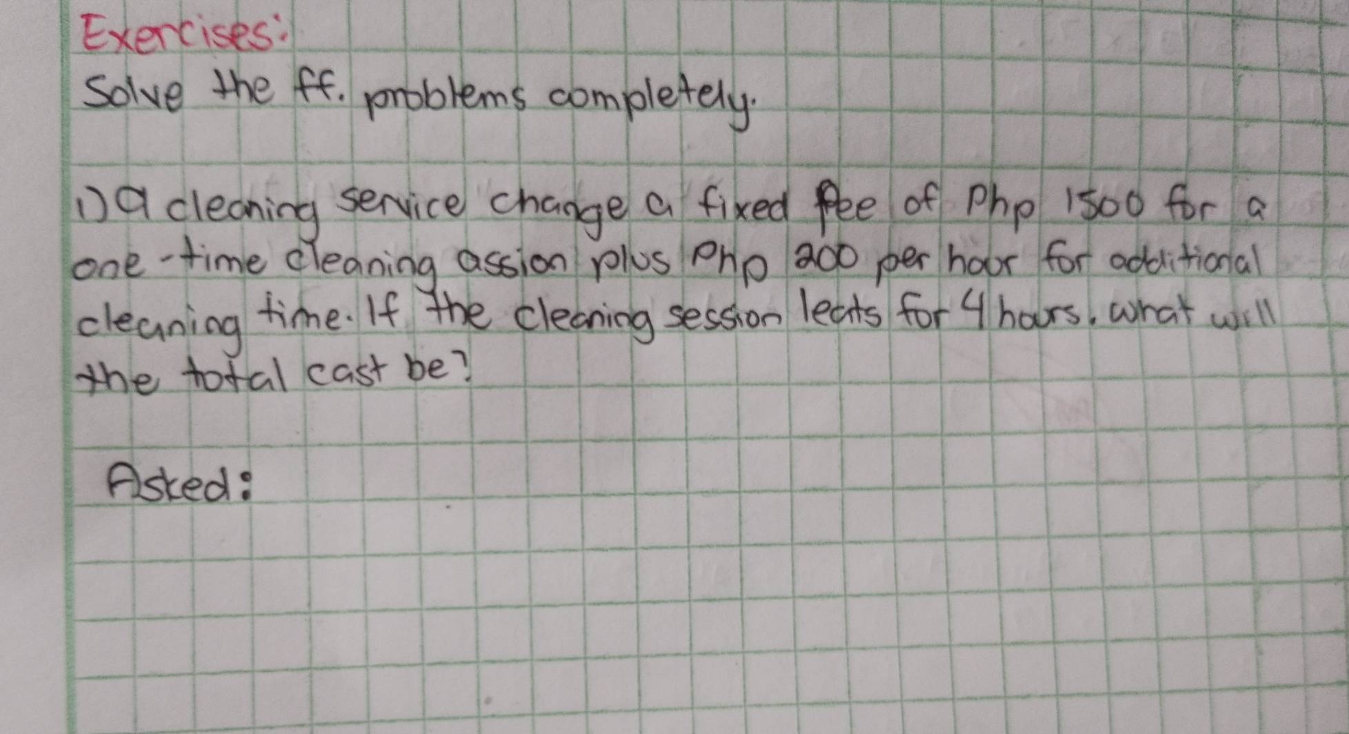 Solve the ff. problems completely. 
D9 cleaning service change a fixed fee of Php 1500 for a 
one-time cleaning assion plus pho 20o per hoor for additional 
cleaning time. If the cleaning session leats for 4 hars, what will 
the total cast be? 
Asked: