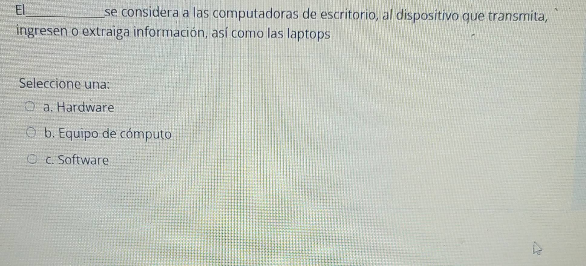 El_
se considera a las computadoras de escritorio, al dispositivo que transmita,
ingresen o extraiga información, así como las laptops
Seleccione una:
a. Hardware
b. Equipo de cómputo
c. Software