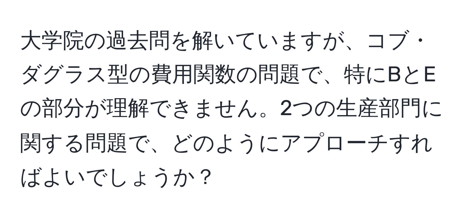 大学院の過去問を解いていますが、コブ・ダグラス型の費用関数の問題で、特にBとEの部分が理解できません。2つの生産部門に関する問題で、どのようにアプローチすればよいでしょうか？