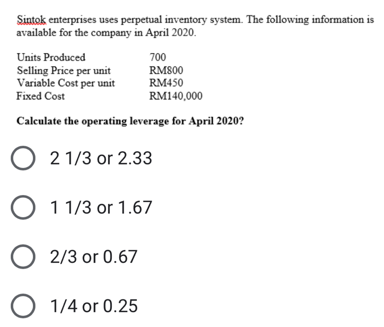 Sintok enterprises uses perpetual inventory system. The following information is
available for the company in April 2020.
Units Produced 700
Selling Price per unit RM800
Variable Cost per unit RM450
Fixed Cost RM140,000
Calculate the operating leverage for April 2020?
2 1/3 or 2.33
1 1/3 or 1.67
2/3 or 0.67
1/4 or 0.25