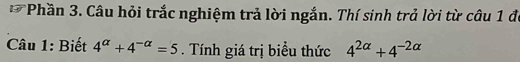 Phần 3. Câu hỏi trắc nghiệm trả lời ngắn. Thí sinh trả lời từ câu 1 đi 
Câu 1: Biết 4^(alpha)+4^(-alpha)=5. Tính giá trị biểu thức 4^(2alpha)+4^(-2alpha)