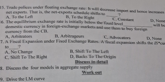 Trade polices under floating exchange rate: It will decrease import and hence increases
net exports. That is, the net-exports schedule shifts to _?
A. To the Left B, To the Right C. Constant D, None
16. The equilibrium exchange rate is initially below the fixed level_ will bu
domestic currency in foreign-exchange markets and use them to buy foreign
currency from the CB.
A, Arbitrators B, Arbitrageurs C. Advocators D, None
7. A Fiscal Expansion under Fixed Exchange Rates: A fiscal expansion shifts the IS^* cuí
_
to ?
A, No Change B. Shift To The Left
C. Shift To The Right D, Backs To The Origin
Discuss in detail
8. Discuss the four models in aggregate supply
Work out
9. Drive the LM curve