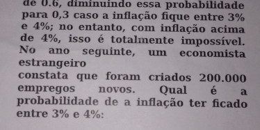 de 0.6, diminuindo essa probabilidade 
para 0,3 caso a inflação fique entre 3%
e 4%; no entanto, com inflação acima 
de 4%, isso é totalmente impossível. 
No ano seguinte, um economista 
estrangeiro 
constata que foram criados 200.000
empregos novos. Qual é € a 
probabilidade de a inflação ter ficado 
entre 3% e 4% :