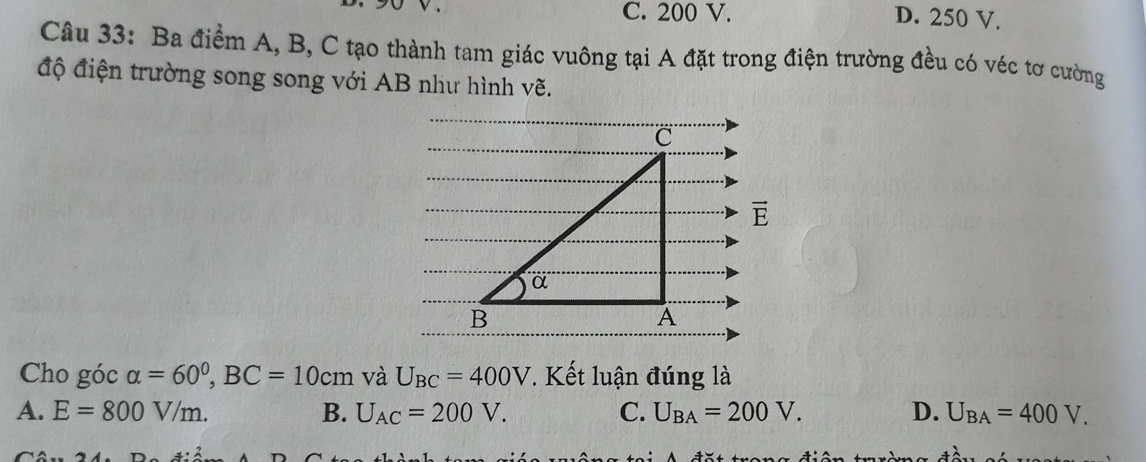 、
C. 200 V. D. 250 V.
Câu 33: Ba điểm A, B, C tạo thành tam giác vuông tại A đặt trong điện trường đều có véc tơ cường
độ điện trường song song với AB như hình vẽ.
vector E
Cho góc alpha =60°, BC=10cm và U_BC=400V. Kết luận đúng là
A. E=800V/m. B、 U_AC=200V. C. U_BA=200V. D. U_BA=400V.