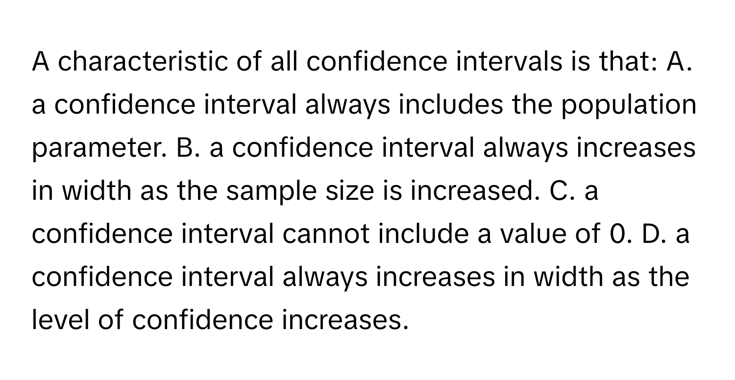 A characteristic of all confidence intervals is that: A. a confidence interval always includes the population parameter. B. a confidence interval always increases in width as the sample size is increased. C. a confidence interval cannot include a value of 0. D. a confidence interval always increases in width as the level of confidence increases.