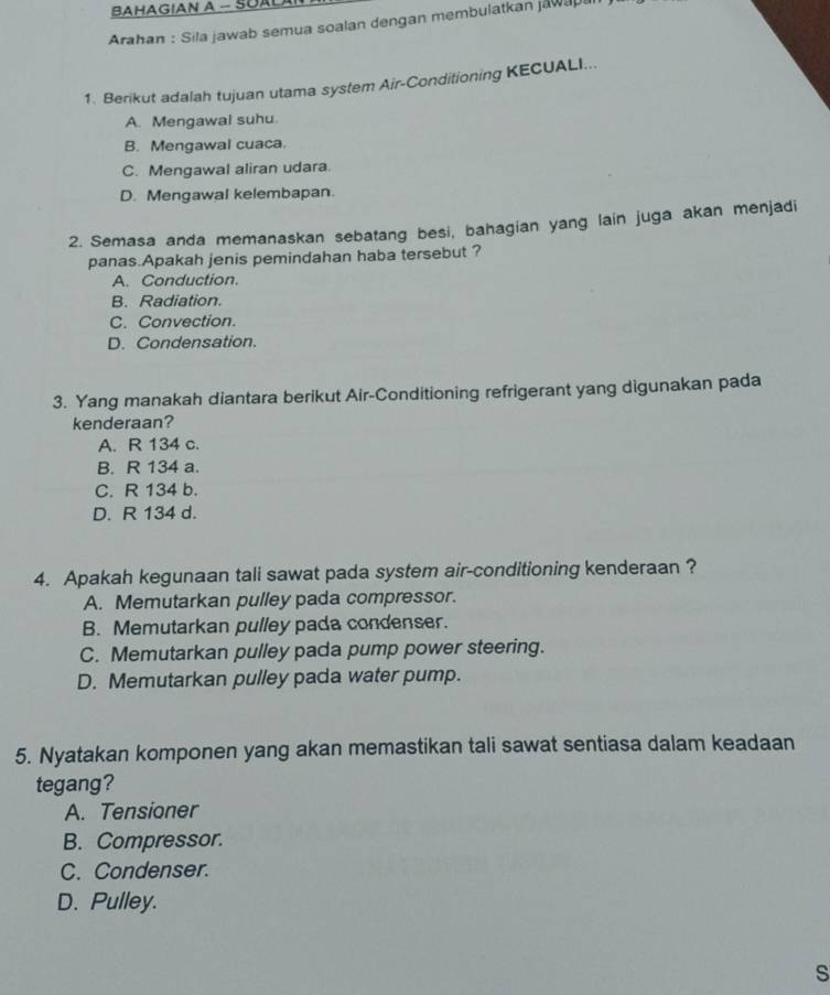 BAHAGIAN A - SUALAI
Arahan : Sila jawab semua soalan dengan membulatkan jawape
1. Berikut adalah tujuan utama system Air-Conditioning KECUALI...
A. Mengawal suhu.
B. Mengawal cuaca.
C. Mengawal aliran udara.
D. Mengawal kelembapan.
2. Semasa anda memanaskan sebatang besi, bahagian yang lain juga akan menjadi
panas.Apakah jenis pemindahan haba tersebut ?
A. Conduction.
B. Radiation.
C. Convection.
D. Condensation.
3. Yang manakah diantara berikut Air-Conditioning refrigerant yang digunakan pada
kenderaan?
A. R 134 c.
B. R 134 a.
C. R 134 b.
D. R 134 d.
4. Apakah kegunaan tali sawat pada system air-conditioning kenderaan ?
A. Memutarkan pulley pada compressor.
B. Memutarkan pulley pada condenser.
C. Memutarkan pulley pada pump power steering.
D. Memutarkan pulley pada water pump.
5. Nyatakan komponen yang akan memastikan tali sawat sentiasa dalam keadaan
tegang?
A. Tensioner
B. Compressor.
C. Condenser.
D. Pulley.
s