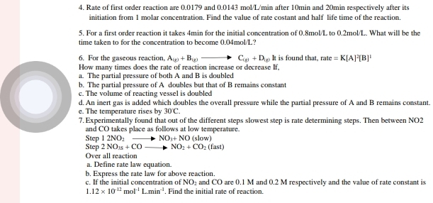 Rate of first order reaction are 0.0179 and 0.0143 mol/L/min after 10min and 20min respectively after its
initiation from 1 molar concentration. Find the value of rate costant and half life time of the reaction.
5. For a first order reaction it takes 4min for the initial concentration of 0.8mol/L to 0.2mol/L. What will be the
time taken to for the concentration to become 0.04mol/L?
6. For the gaseous reaction, A_(g)+B_(g)to C_(g)+D_(g) It is found that, rate=K[A]^2[B]^1
How many times does the rate of reaction increase or decrease If,
a. The partial pressure of both A and B is doubled
b. The partial pressure of A doubles but that of B remains constant
c. The volume of reacting vessel is doubled
d. An inert gas is added which doubles the overall pressure while the partial pressure of A and B remains constant.
e. The temperature rises by 30C. 
7. Experimentally found that out of the different steps slowest step is rate determining steps. Then between NO2
and CO takes place as follows at low temperature.
Step 12NO_2to NO_3+NO(slow)
Step 2NO_3+COto NO_2+CO_2(fast)
Over all reaction
a. Define rate law equation.
b, Express the rate law for above reaction.
c. If the initial concentration of NO_2 and CO are 0.1 M and 0.2 M respectively and the value of rate constant is
1.12* 10^(-12)mol^(-1)L.min^(-1) , Find the initial rate of reaction.