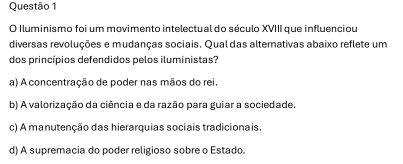 Iluminismo foi um movimento intelectual do século XVIII que influenciou
diversas revoluções e mudanças sociais. Qual das alternativas abaixo reflete um
dos princípios defendidos pelos iluministas?
a) A concentração de poder nas mãos do rei.
b) A valorização da ciência e da razão para guiar a sociedade.
c) A manutenção das hierarquias sociais tradicionais.
d) A supremacia do poder religioso sobre o Estado.